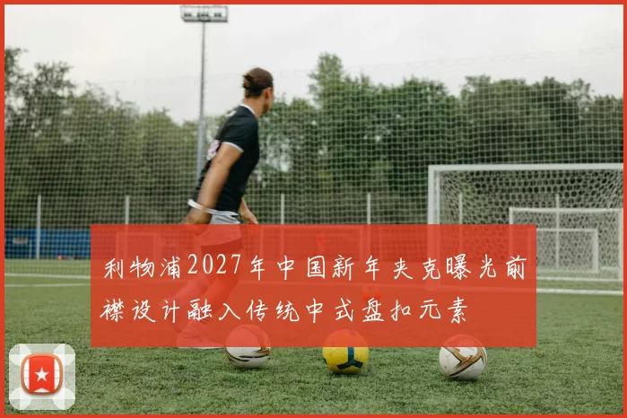 利物浦2027年中国新年夹克曝光前襟设计融入传统中式盘扣元素