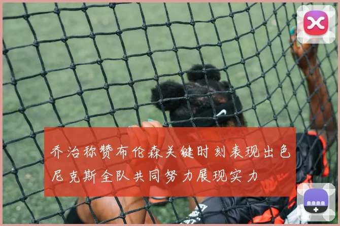 乔治称赞布伦森关键时刻表现出色尼克斯全队共同努力展现实力
