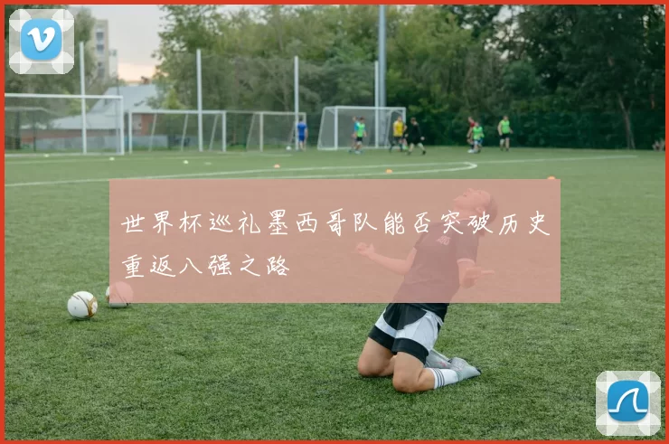 世界杯巡礼墨西哥队能否突破历史重返八强之路