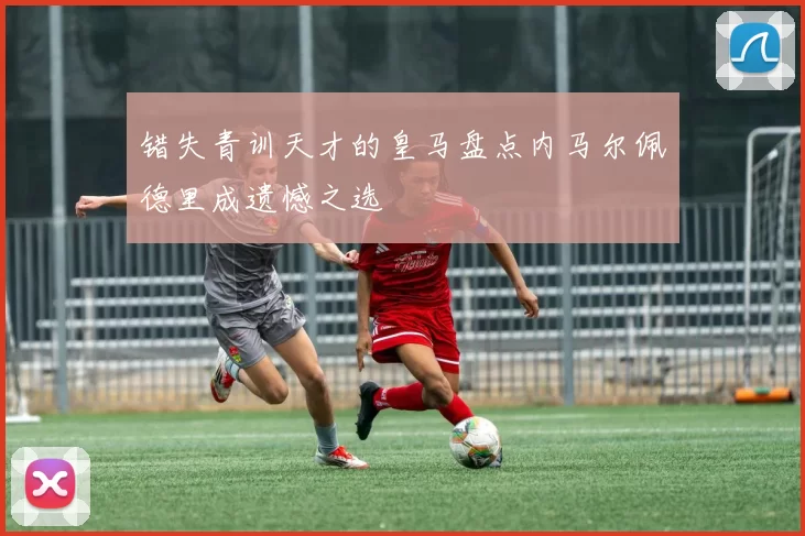 错失青训天才的皇马盘点内马尔佩德里成遗憾之选