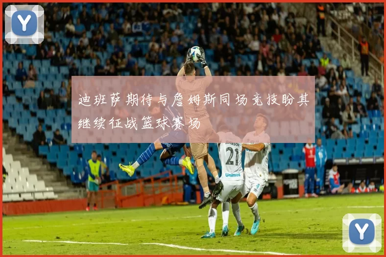 迪班萨期待与詹姆斯同场竞技盼其继续征战篮球赛场