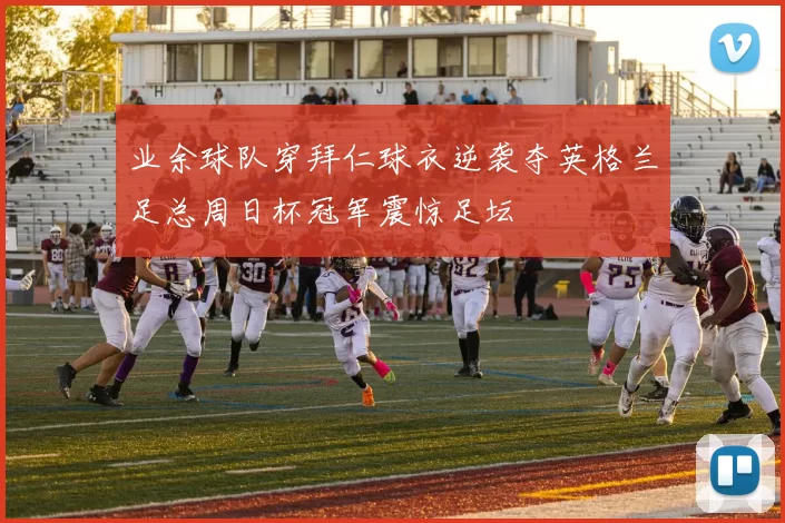 业余球队穿拜仁球衣逆袭夺英格兰足总周日杯冠军震惊足坛