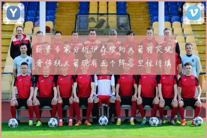 薪资专家分析伊森续约火箭将突破奢侈税火箭现有五个阵容空位待填补