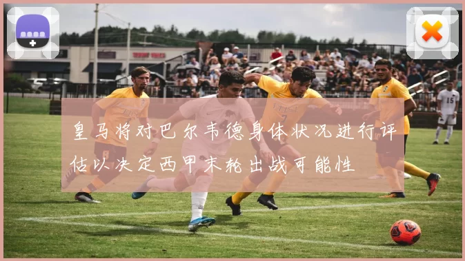 皇马将对巴尔韦德身体状况进行评估以决定西甲末轮出战可能性