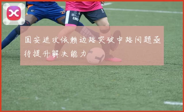 国安进攻依赖边路突破中路问题亟待提升解决能力