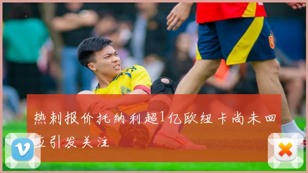 热刺报价托纳利超1亿欧纽卡尚未回应引发关注