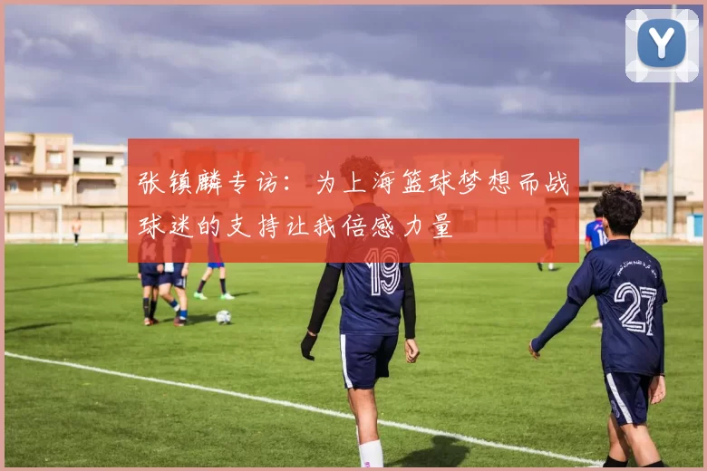 张镇麟专访：为上海篮球梦想而战球迷的支持让我倍感力量