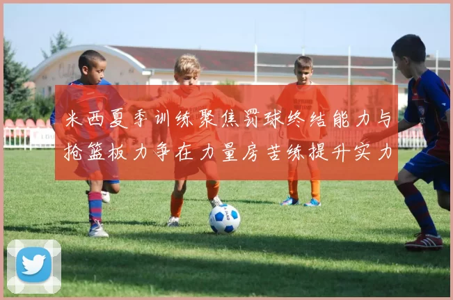米西夏季训练聚焦罚球终结能力与抢篮板力争在力量房苦练提升实力