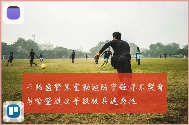 卡约盛赞朱霍勒迪防守强悍东契奇与哈登进攻手段极具迷惑性