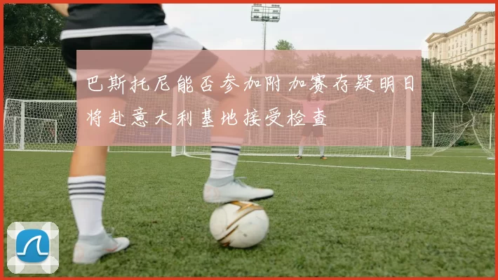 巴斯托尼能否参加附加赛存疑明日将赴意大利基地接受检查