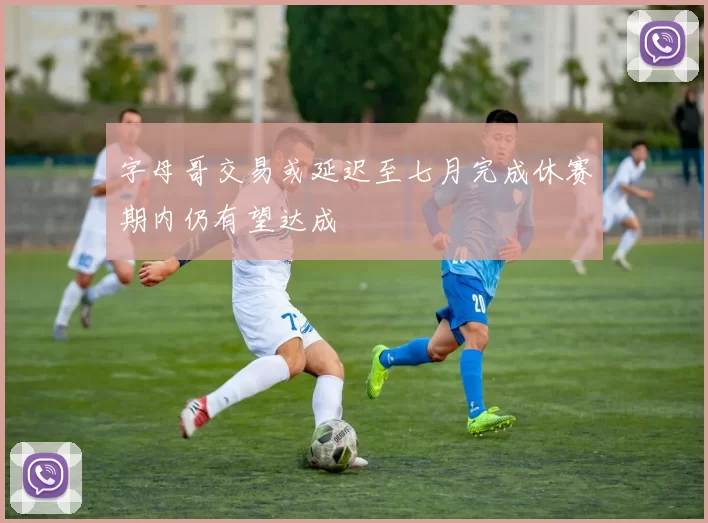 字母哥交易或延迟至七月完成休赛期内仍有望达成