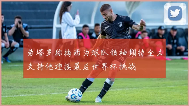 劳塔罗称梅西为球队领袖期待全力支持他迎接最后世界杯挑战