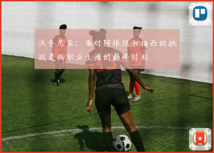 沃齐尼亚：面对阿根廷和梅西的挑战是我职业生涯的巅峰时刻