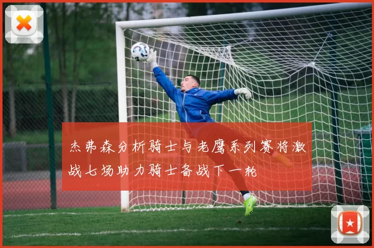 杰弗森分析骑士与老鹰系列赛将激战七场助力骑士备战下一轮