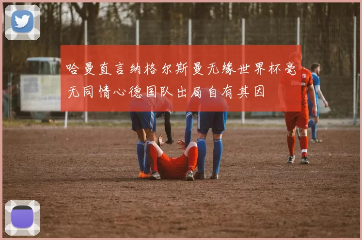 哈曼直言纳格尔斯曼无缘世界杯毫无同情心德国队出局自有其因