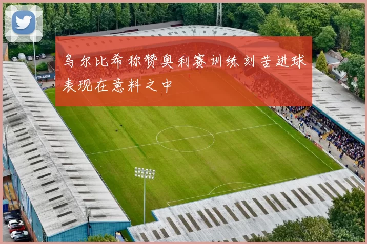 乌尔比希称赞奥利赛训练刻苦进球表现在意料之中
