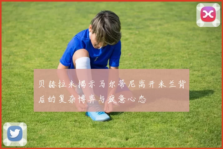 贝赫拉米揭示马尔蒂尼离开米兰背后的复杂博弈与疲惫心态