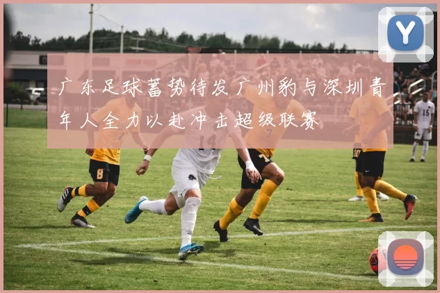 广东足球蓄势待发广州豹与深圳青年人全力以赴冲击超级联赛
