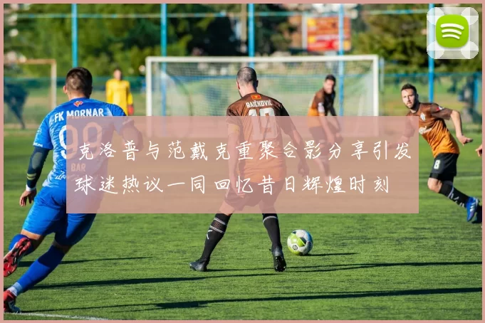 克洛普与范戴克重聚合影分享引发球迷热议一同回忆昔日辉煌时刻