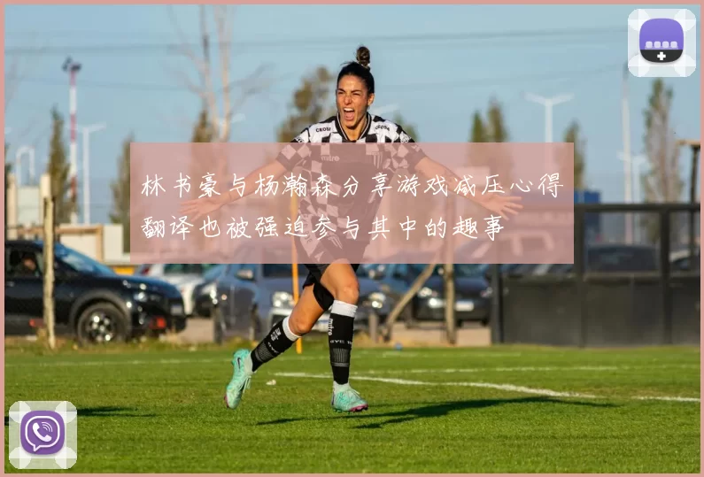 林书豪与杨瀚森分享游戏减压心得翻译也被强迫参与其中的趣事