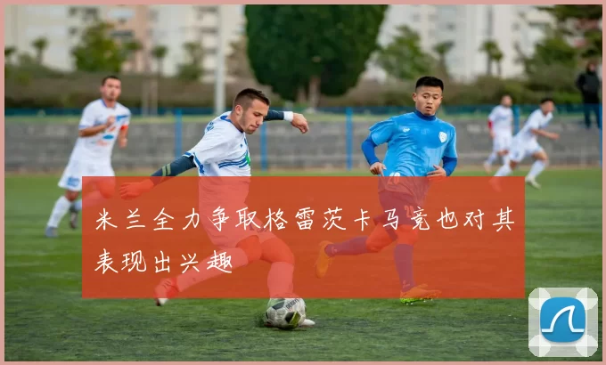 米兰全力争取格雷茨卡马竞也对其表现出兴趣