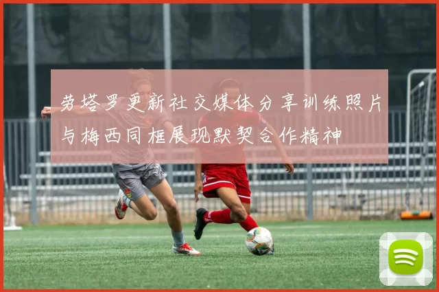 劳塔罗更新社交媒体分享训练照片与梅西同框展现默契合作精神