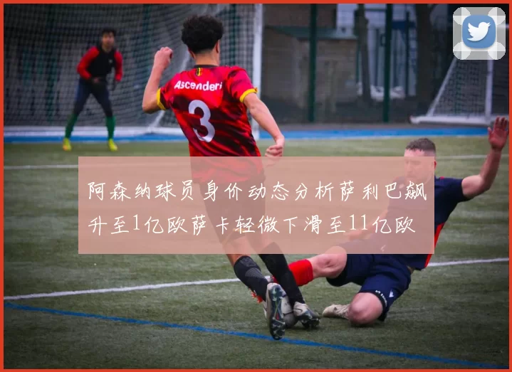 阿森纳球员身价动态分析萨利巴飙升至1亿欧萨卡轻微下滑至11亿欧