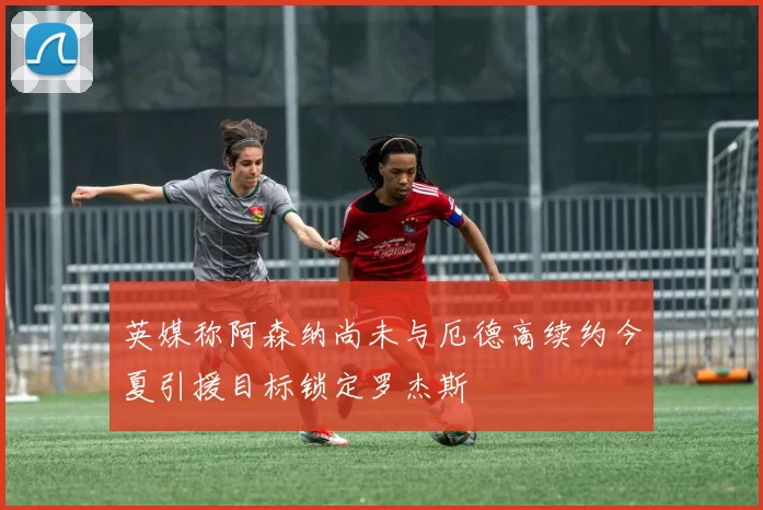 英媒称阿森纳尚未与厄德高续约今夏引援目标锁定罗杰斯