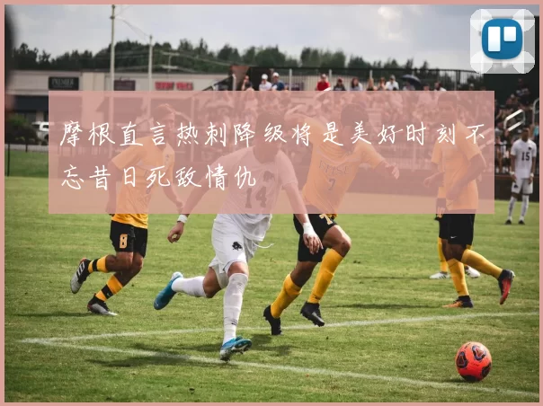 摩根直言热刺降级将是美好时刻不忘昔日死敌情仇