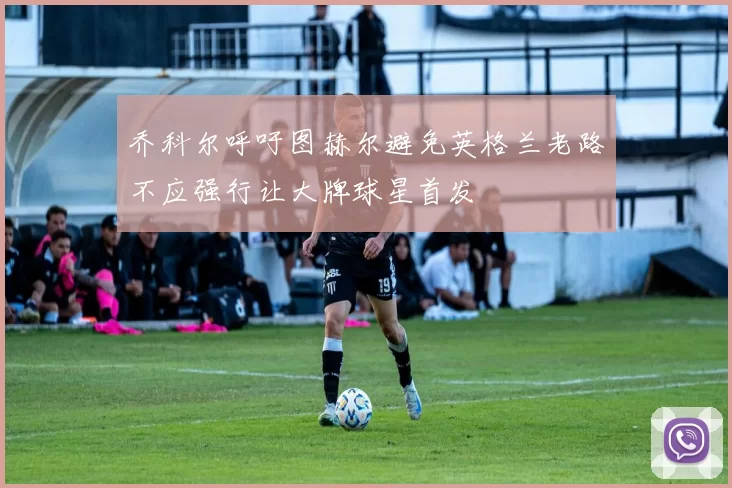 乔科尔呼吁图赫尔避免英格兰老路不应强行让大牌球星首发