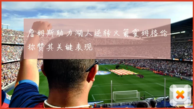 詹姆斯助力湖人逆转火箭霍姆格伦称赞其关键表现