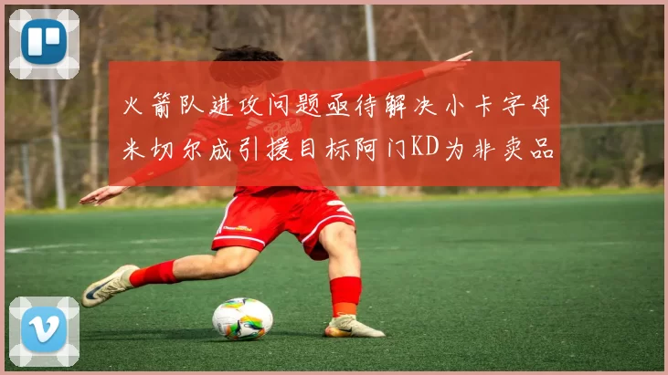 火箭队进攻问题亟待解决小卡字母米切尔成引援目标阿门KD为非卖品