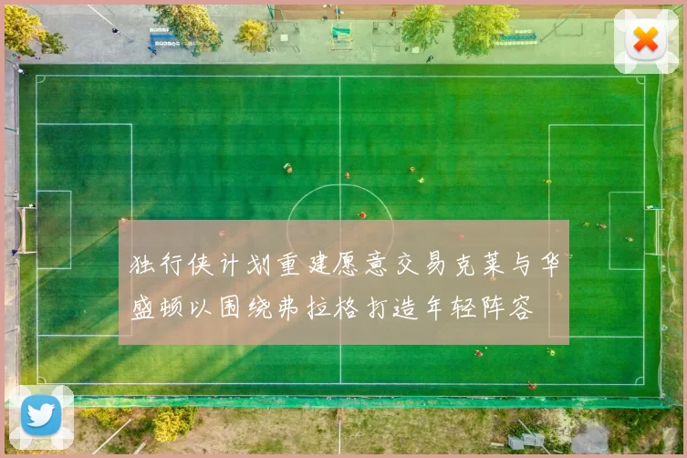 独行侠计划重建愿意交易克莱与华盛顿以围绕弗拉格打造年轻阵容