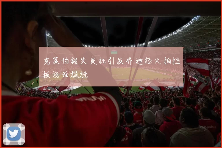 克莱伯错失良机引发乔迪怒火拍挡板场面尴尬