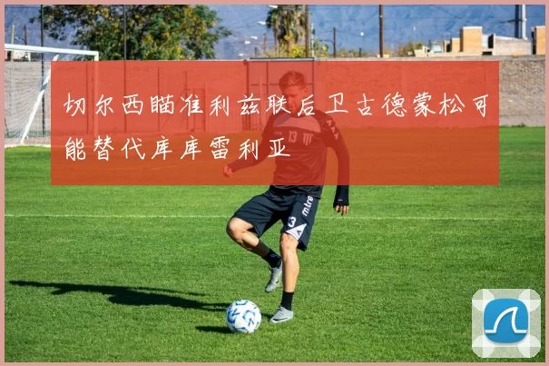切尔西瞄准利兹联后卫古德蒙松可能替代库库雷利亚